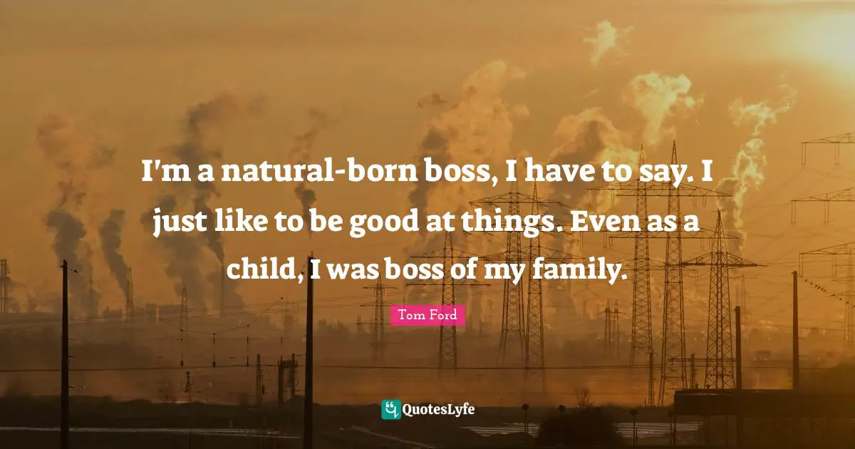 I'm a natural-born boss, I have to say. I just like to be good at things. Even as a child, I was boss of my family.