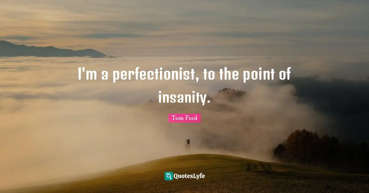 I'm a perfectionist, to the point of insanity.