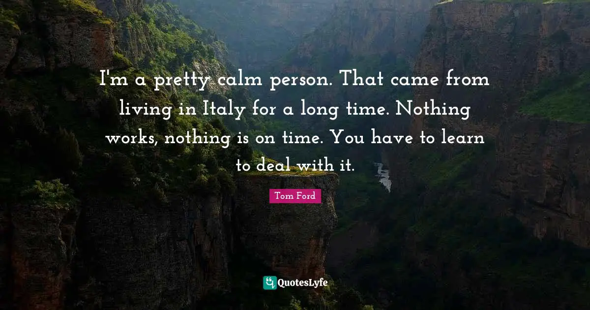 I'm a pretty calm person. That came from living in Italy for a long time. Nothing works, nothing is on time. You have to learn to deal with it.