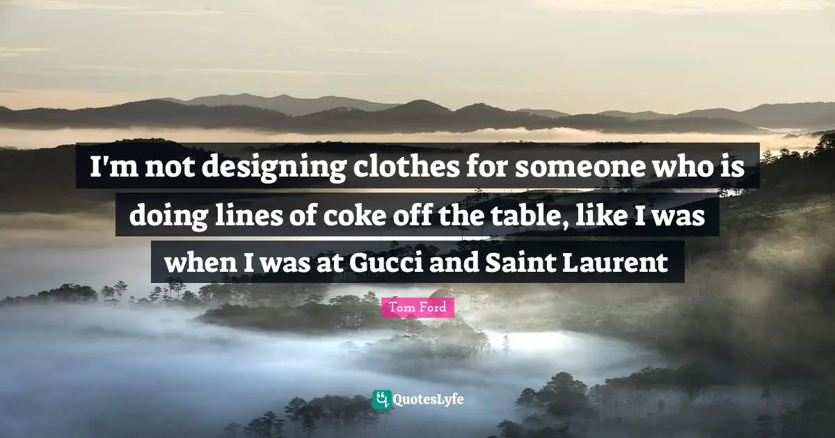I'm not designing clothes for someone who is doing lines of coke off the table, like I was when I was at Gucci and Saint Laurent