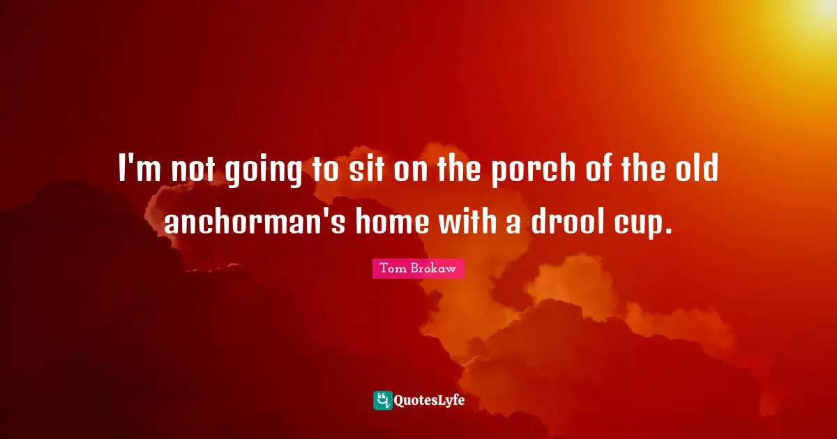 I'm not going to sit on the porch of the old anchorman's home with a drool cup.