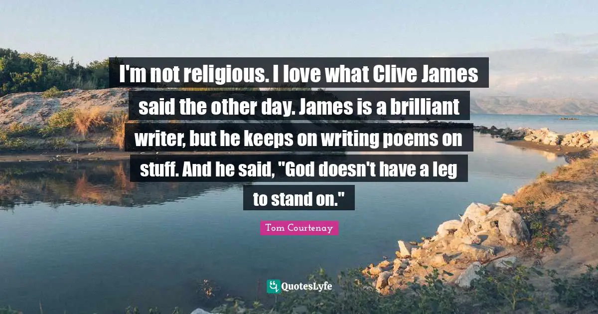 I'm not religious. I love what Clive James said the other day. James is a brilliant writer, but he keeps on writing poems on stuff. And he said, "God doesn't have a leg to stand on."