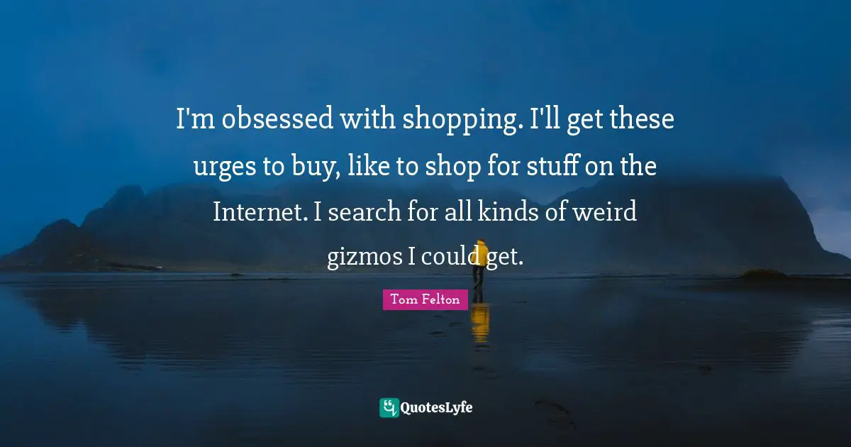 I'm obsessed with shopping. I'll get these urges to buy, like to shop for stuff on the Internet. I search for all kinds of weird gizmos I could get.