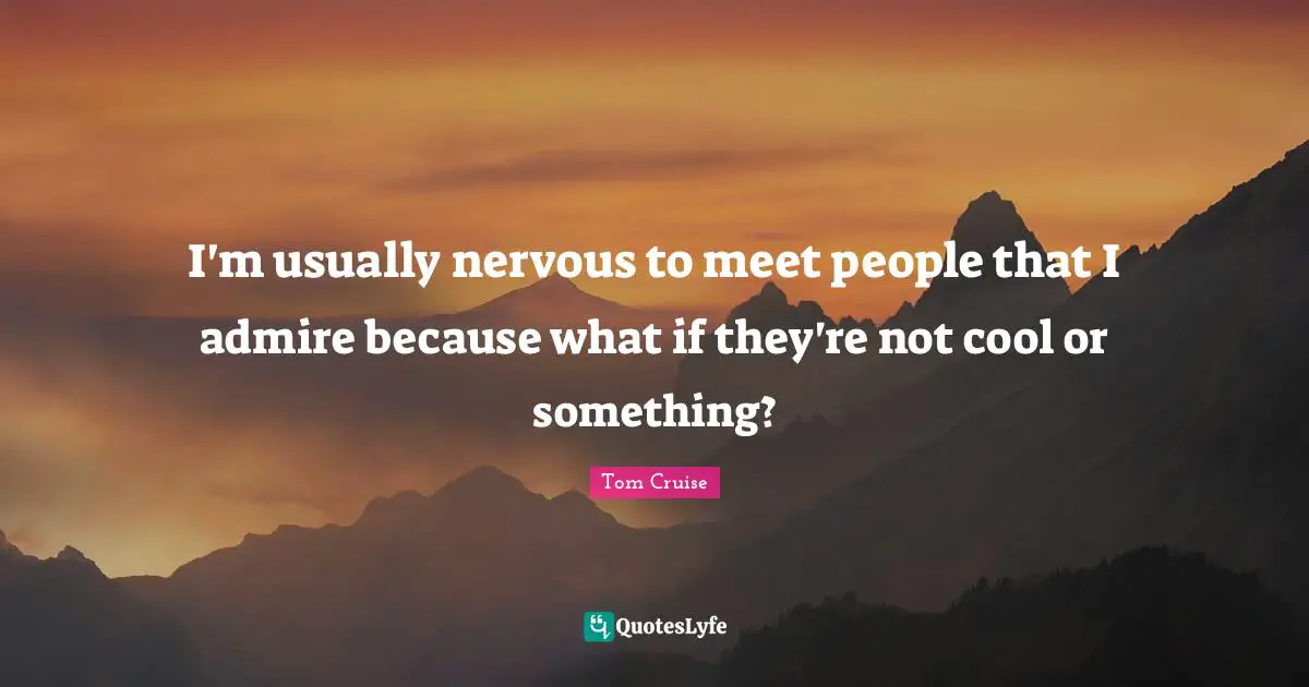 I'm usually nervous to meet people that I admire because what if they're not cool or something?