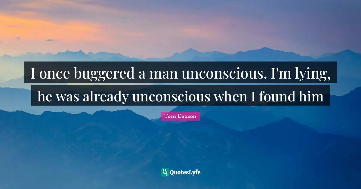 I once buggered a man unconscious. I'm lying, he was already unconscious when I found him