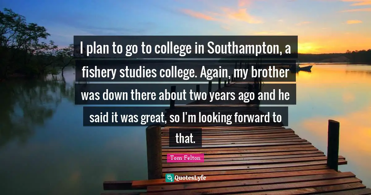 Tom Felton Quotes: I plan to go to college in Southampton, a fishery studies college. Again, my brother was down there about two years ago and he said it was great, so I'm looking forward to that.