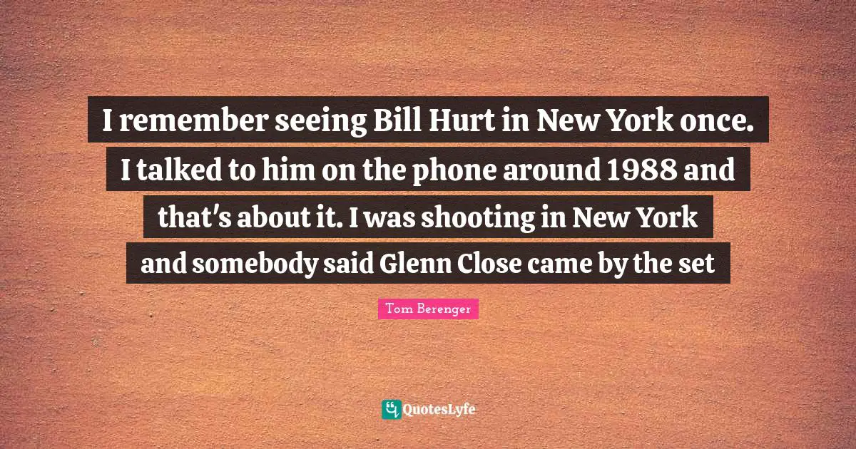 Tom Berenger Quotes: "I remember seeing Bill Hurt in New York once. I talked to him on the phone around 1988 and that's about it. I was shooting in New York and somebody said Glenn Close came by the set"