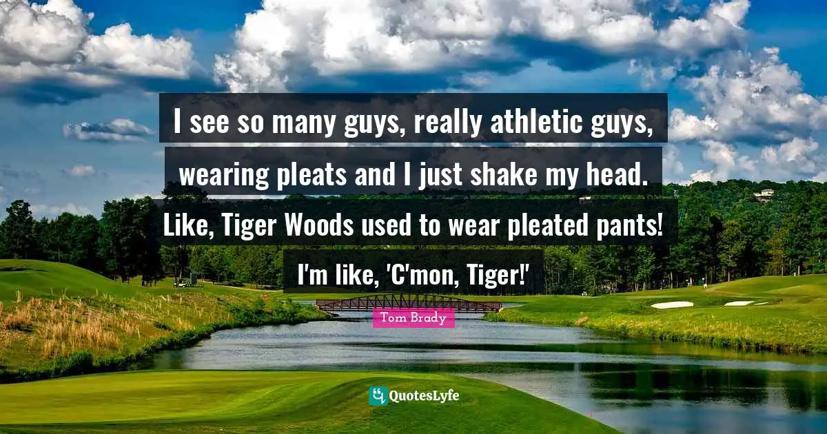 Tom Brady Quotes: "I see so many guys, really athletic guys, wearing pleats and I just shake my head. Like, Tiger Woods used to wear pleated pants! I'm like, 'C'mon, Tiger!'"