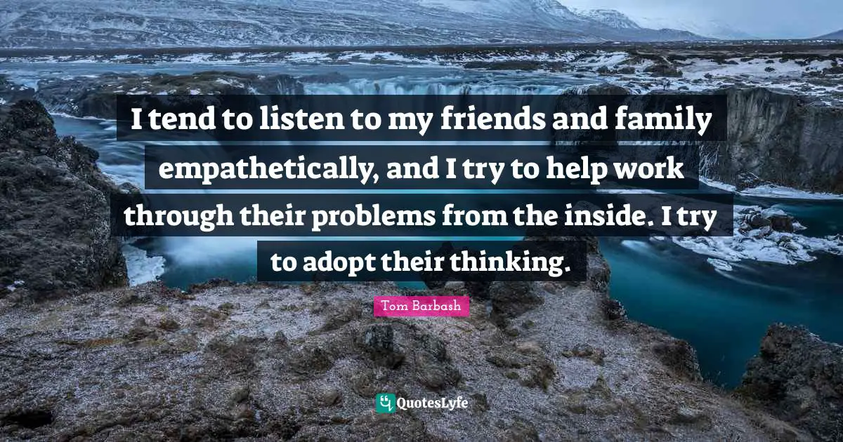 I tend to listen to my friends and family empathetically, and I try to help work through their problems from the inside. I try to adopt their thinking.