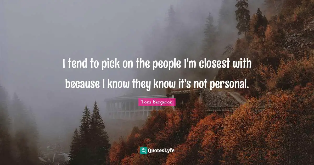 I tend to pick on the people I'm closest with because I know they know it's not personal.