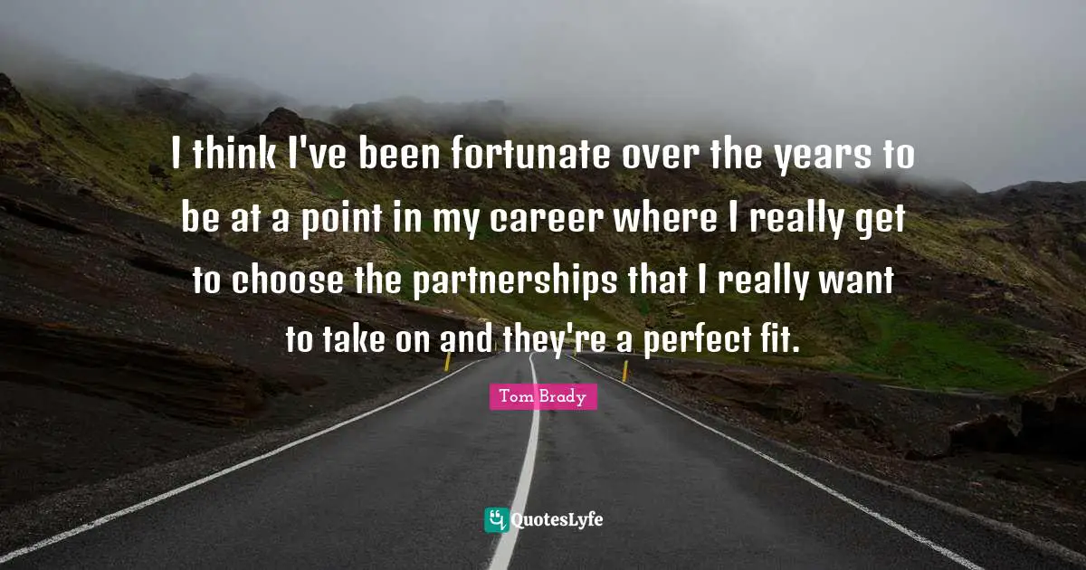 I think I've been fortunate over the years to be at a point in my career where I really get to choose the partnerships that I really want to take on and they're a perfect fit.