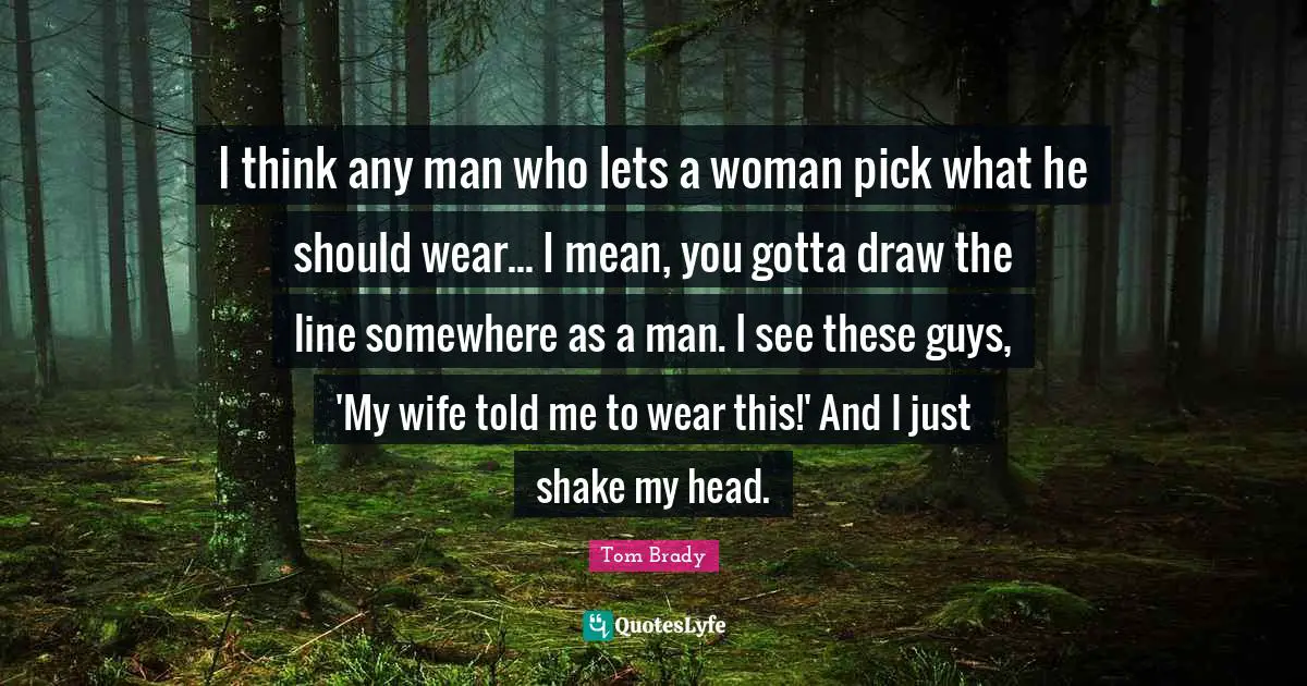 Tom Brady Quotes: "I think any man who lets a woman pick what he should wear... I mean, you gotta draw the line somewhere as a man. I see these guys, 'My wife told me to wear this!' And I just shake my head."
