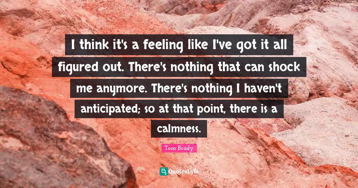 Shock Quotes: "I think it's a feeling like I've got it all figured out. There's nothing that can shock me anymore. There's nothing I haven't anticipated; so at that point, there is a calmness."