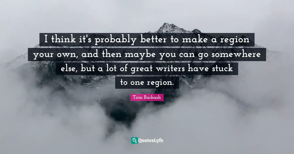 I think it's probably better to make a region your own, and then maybe you can go somewhere else, but a lot of great writers have stuck to one region.