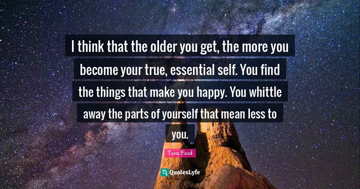 Make You Happy Quotes: "I think that the older you get, the more you become your true, essential self. You find the things that make you happy. You whittle away the parts of yourself that mean less to you."