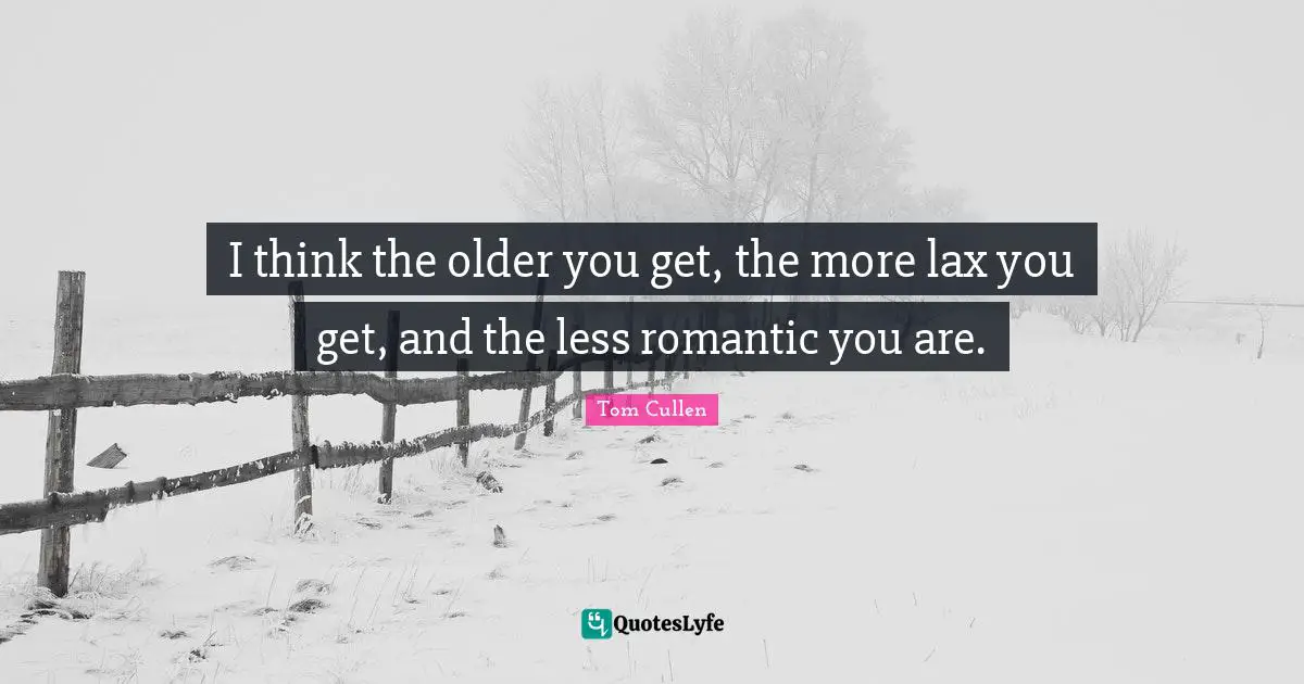I think the older you get, the more lax you get, and the less romantic you are.