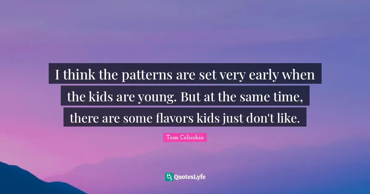 I think the patterns are set very early when the kids are young. But at the same time, there are some flavors kids just don't like.