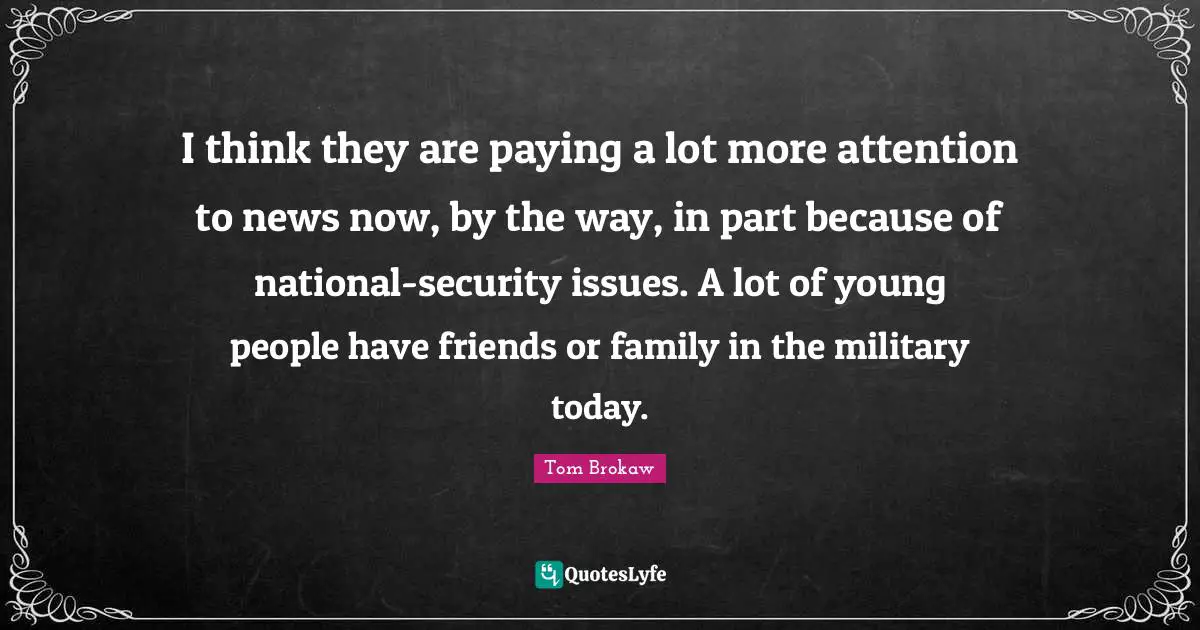 I think they are paying a lot more attention to news now, by the way, in part because of national-security issues. A lot of young people have friends or family in the military today.