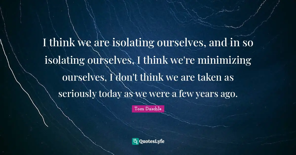 I think we are isolating ourselves, and in so isolating ourselves, I think we're minimizing ourselves, I don't think we are taken as seriously today as we were a few years ago.