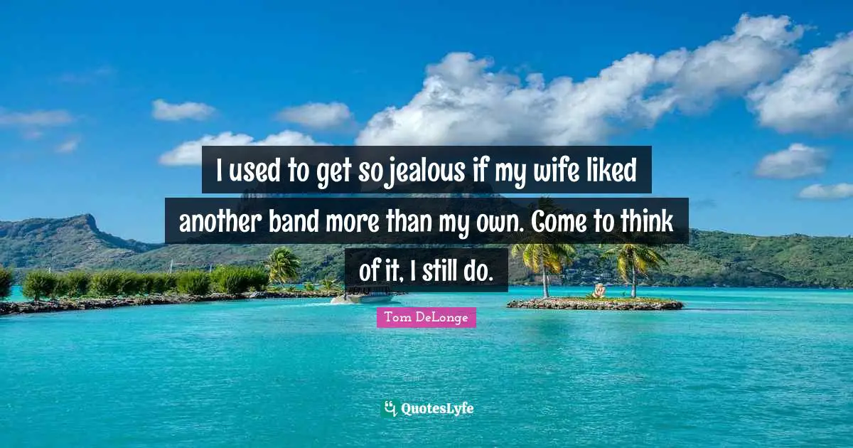 I used to get so jealous if my wife liked another band more than my own. Come to think of it, I still do.