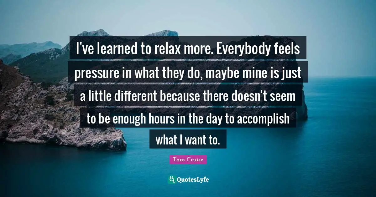 I've learned to relax more. Everybody feels pressure in what they do, maybe mine is just a little different because there doesn't seem to be enough hours in the day to accomplish what I want to.