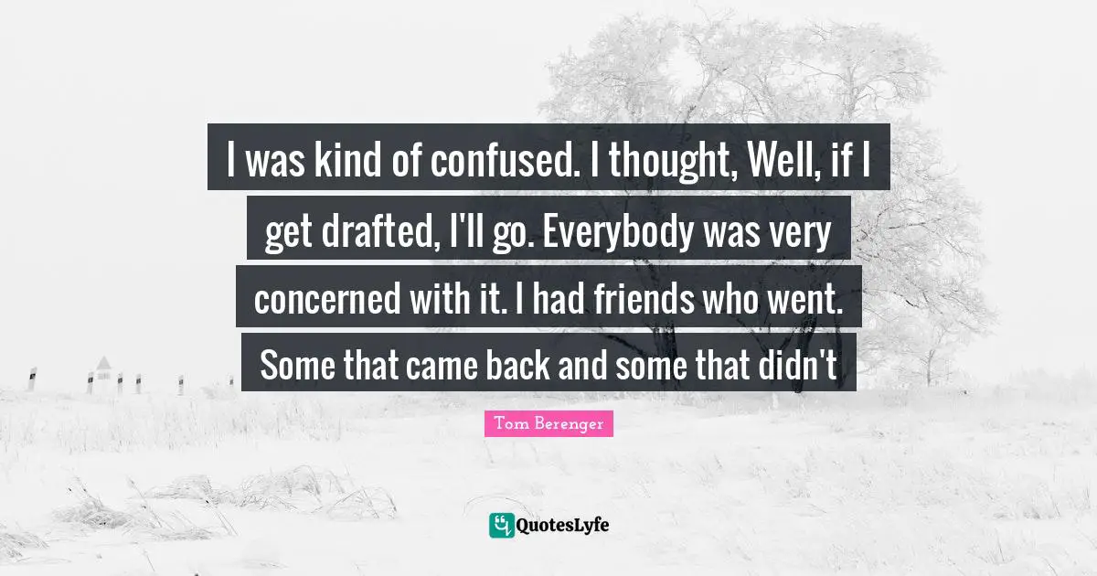 Tom Berenger Quotes: "I was kind of confused. I thought, Well, if I get drafted, I'll go. Everybody was very concerned with it. I had friends who went. Some that came back and some that didn't"