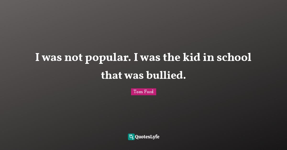 I was not popular. I was the kid in school that was bullied.