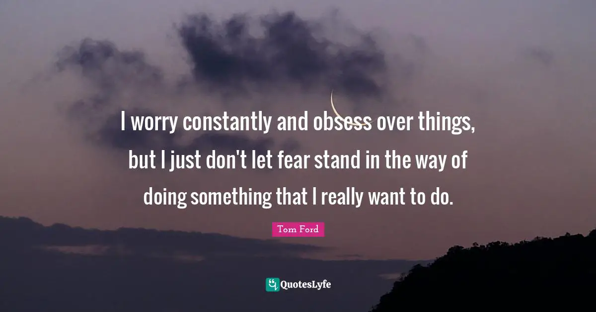 I worry constantly and obsess over things, but I just don't let fear stand in the way of doing something that I really want to do.