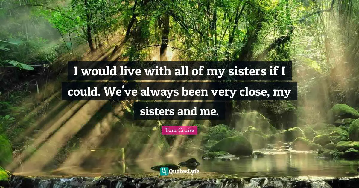 I would live with all of my sisters if I could. We've always been very close, my sisters and me.