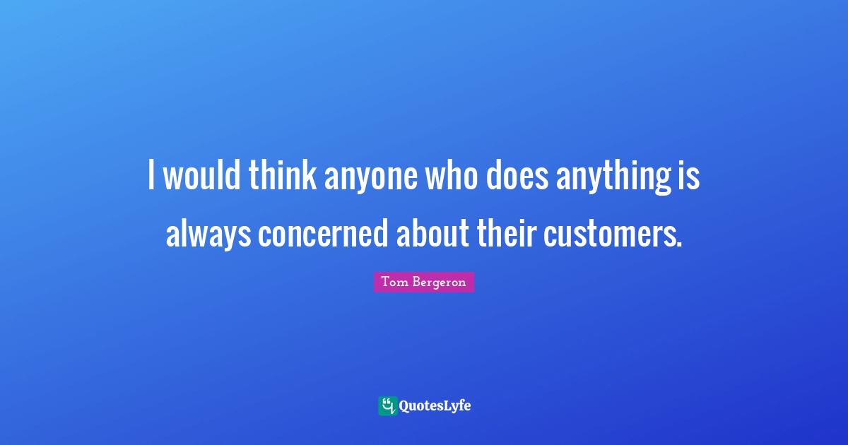 I would think anyone who does anything is always concerned about their customers.