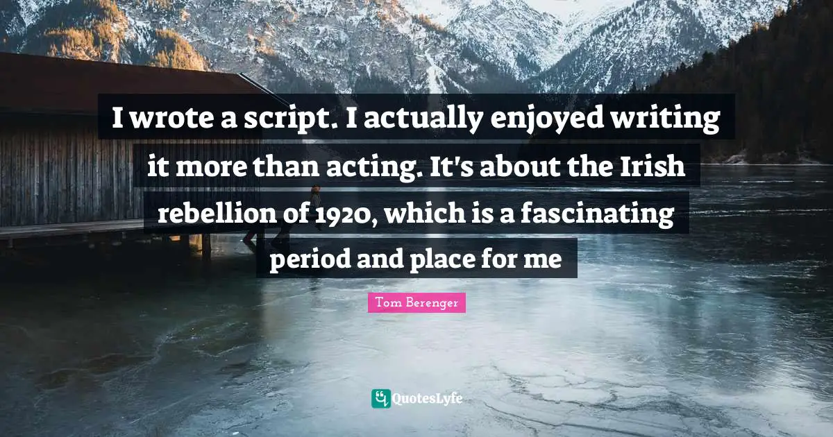I wrote a script. I actually enjoyed writing it more than acting. It's about the Irish rebellion of 1920, which is a fascinating period and place for me