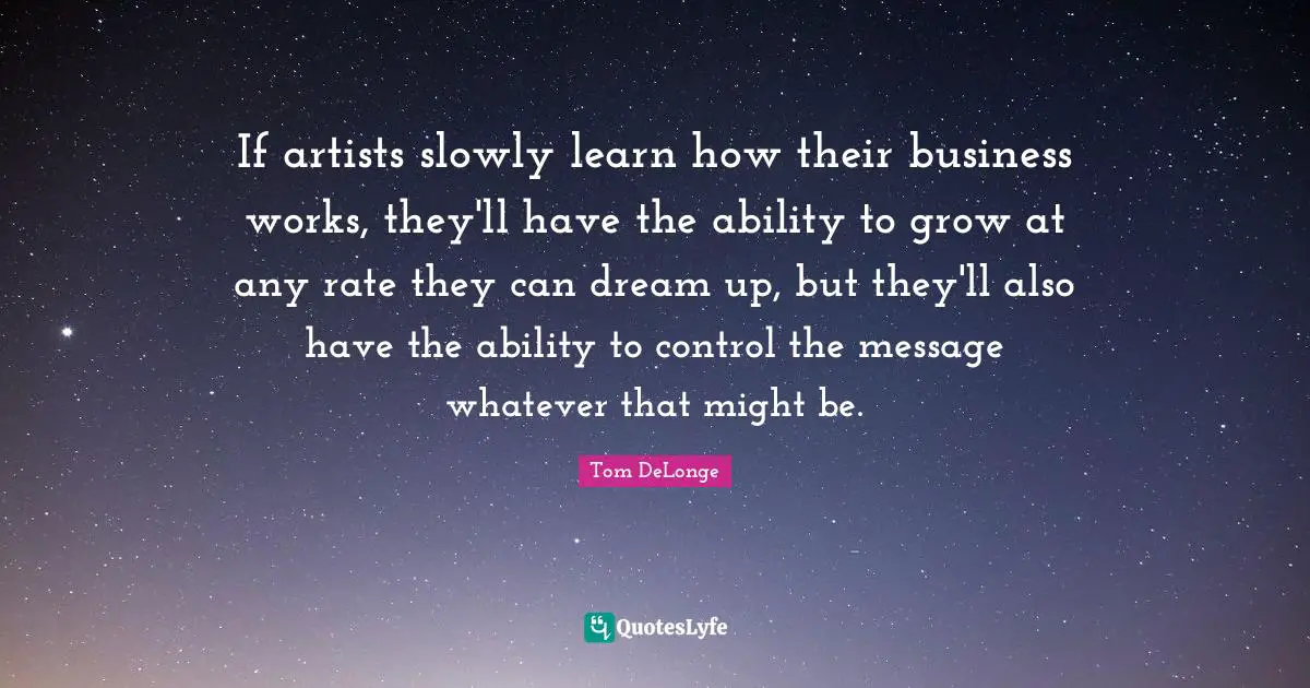 If artists slowly learn how their business works, they'll have the ability to grow at any rate they can dream up, but they'll also have the ability to control the message whatever that might be.