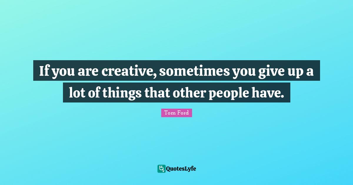 If you are creative, sometimes you give up a lot of things that other people have.