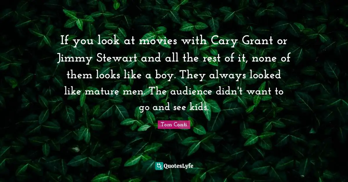 If you look at movies with Cary Grant or Jimmy Stewart and all the rest of it, none of them looks like a boy. They always looked like mature men. The audience didn't want to go and see kids.