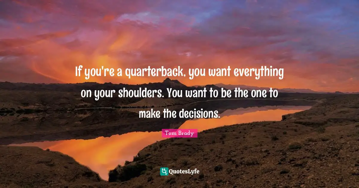 Tom Brady Quotes: "If you're a quarterback, you want everything on your shoulders. You want to be the one to make the decisions."