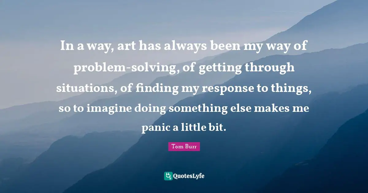 In a way, art has always been my way of problem-solving, of getting through situations, of finding my response to things, so to imagine doing something else makes me panic a little bit.