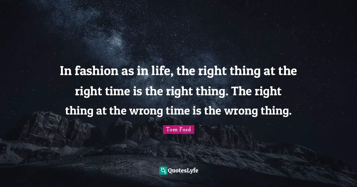 In fashion as in life, the right thing at the right time is the right thing. The right thing at the wrong time is the wrong thing.