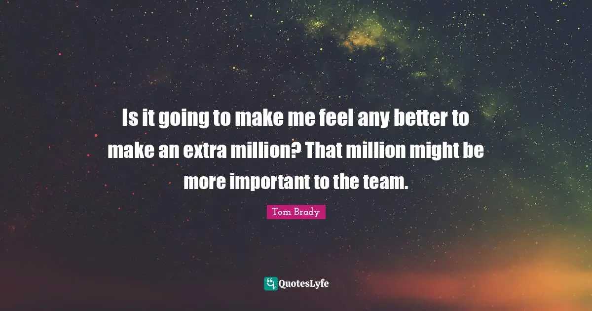 Is it going to make me feel any better to make an extra million? That million might be more important to the team.