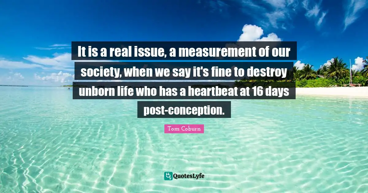 It is a real issue, a measurement of our society, when we say it's fine to destroy unborn life who has a heartbeat at 16 days post-conception.