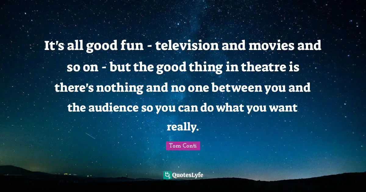 It's all good fun - television and movies and so on - but the good thing in theatre is there's nothing and no one between you and the audience so you can do what you want really.
