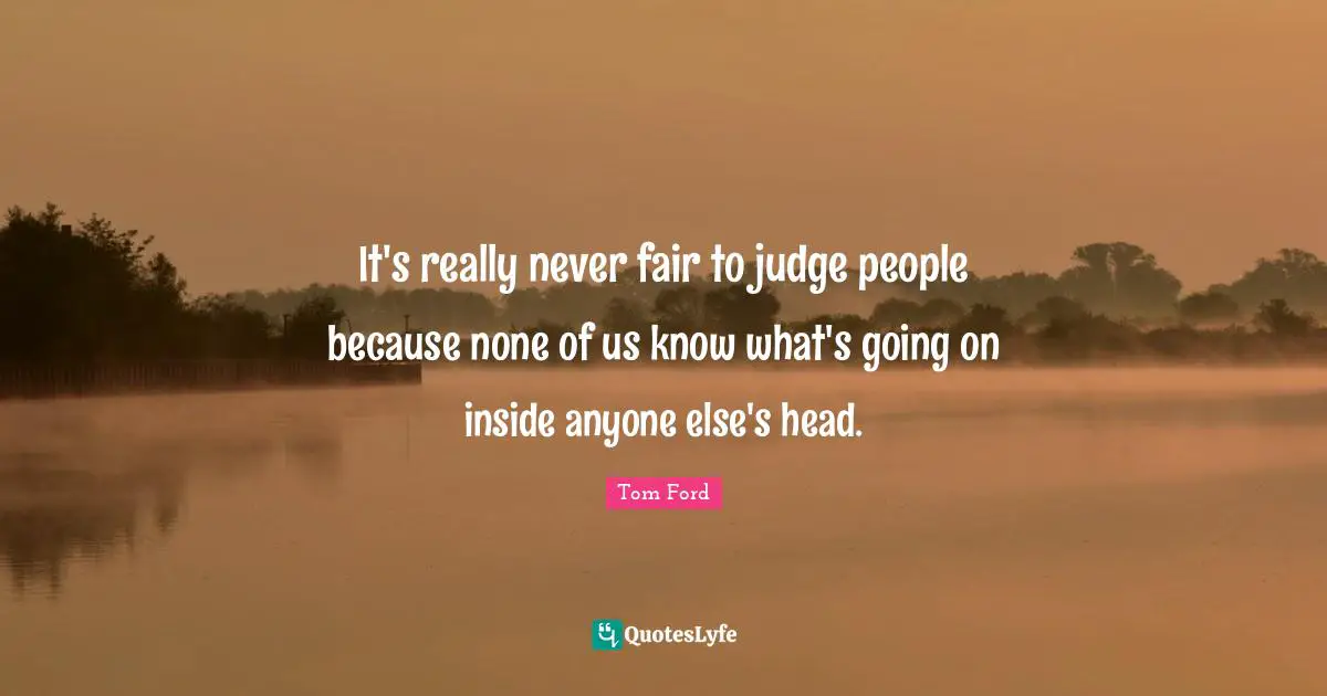 It's really never fair to judge people because none of us know what's going on inside anyone else's head.