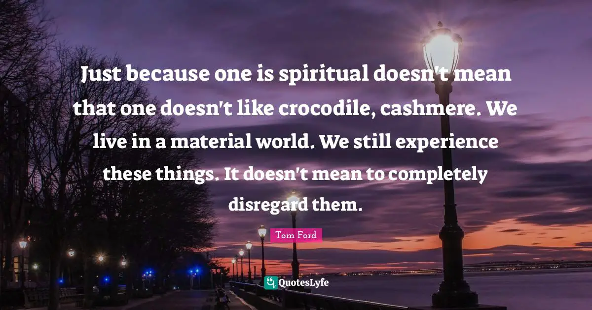 Just because one is spiritual doesn't mean that one doesn't like crocodile, cashmere. We live in a material world. We still experience these things. It doesn't mean to completely disregard them.