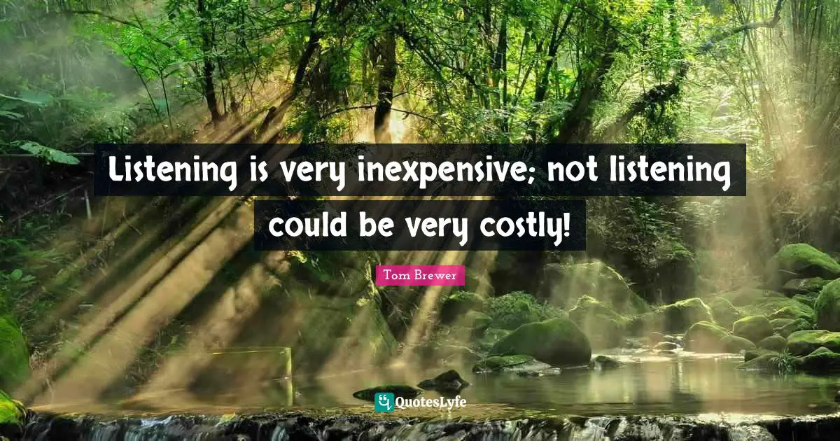 Listening is very inexpensive; not listening could be very costly!