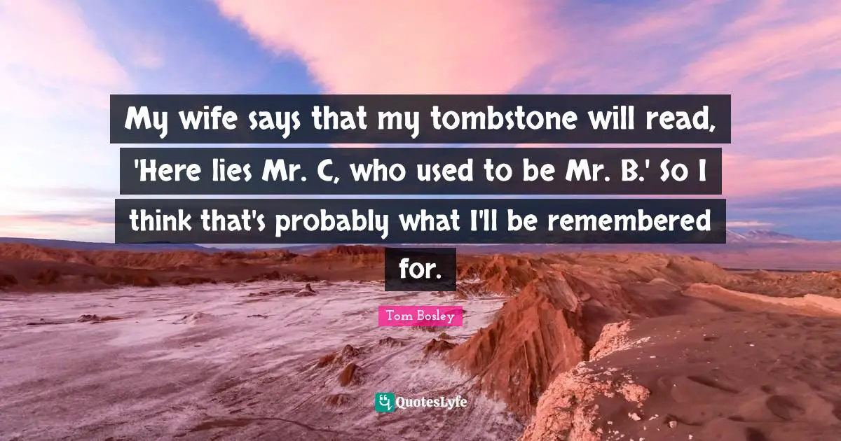 My wife says that my tombstone will read, 'Here lies Mr. C, who used to be Mr. B.' So I think that's probably what I'll be remembered for.