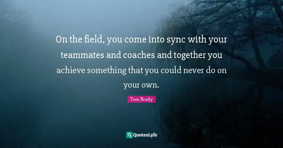 Tom Brady Quotes: "On the field, you come into sync with your teammates and coaches and together you achieve something that you could never do on your own."
