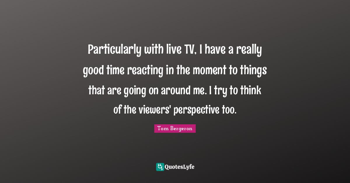 Particularly with live TV, I have a really good time reacting in the moment to things that are going on around me. I try to think of the viewers' perspective too.