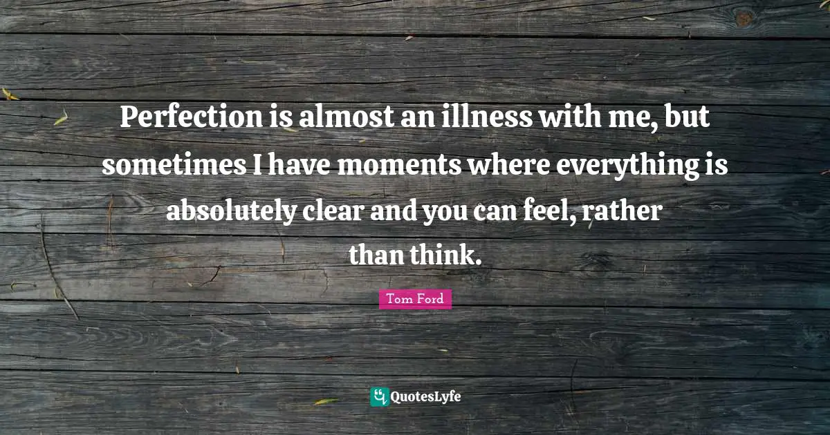 Perfection is almost an illness with me, but sometimes I have moments where everything is absolutely clear and you can feel, rather than think.