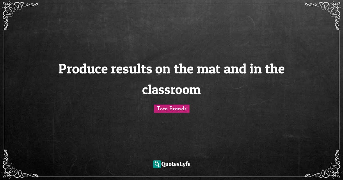 Produce results on the mat and in the classroom... Quote by Tom Brands