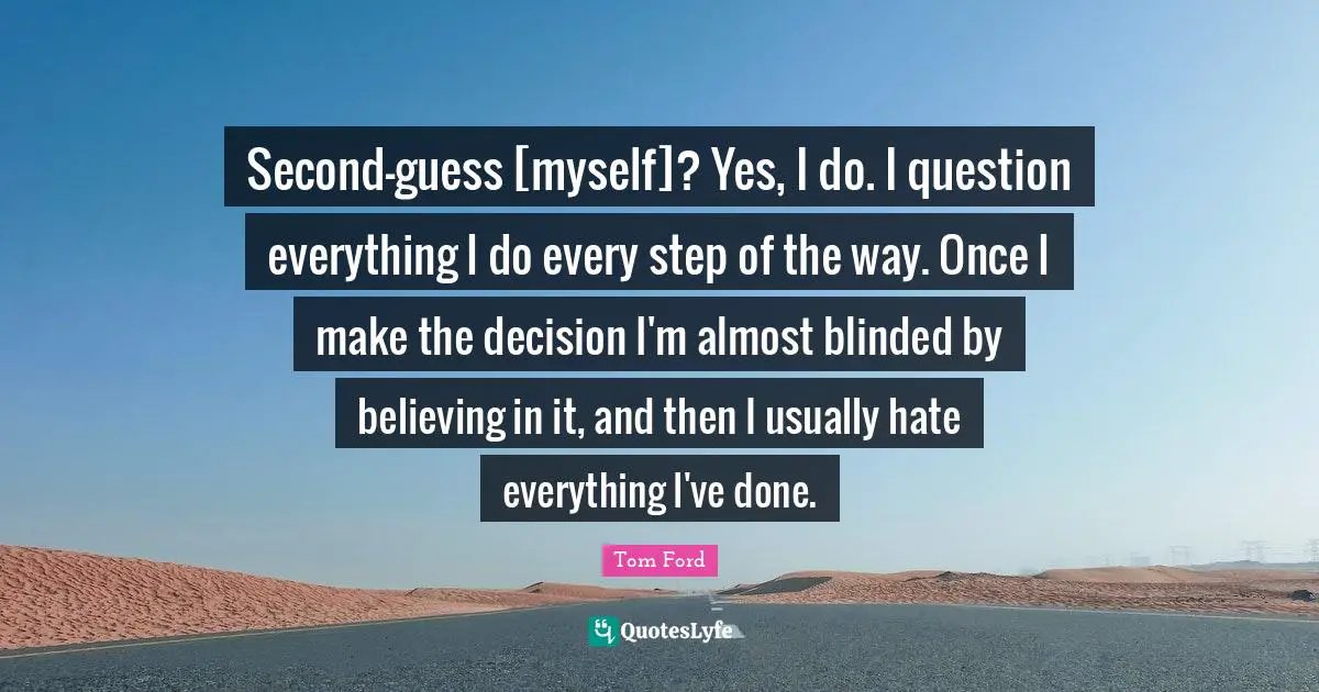 Second-guess [myself]? Yes, I do. I question everything I do every step of the way. Once I make the decision I'm almost blinded by believing in it, and then I usually hate everything I've done.