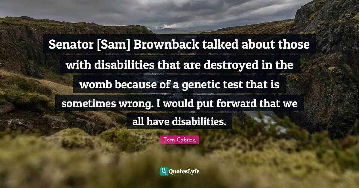 Senator [Sam] Brownback talked about those with disabilities that are destroyed in the womb because of a genetic test that is sometimes wrong. I would put forward that we all have disabilities.